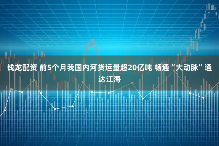 钱龙配资 前5个月我国内河货运量超20亿吨 畅通“大动脉”通达江海