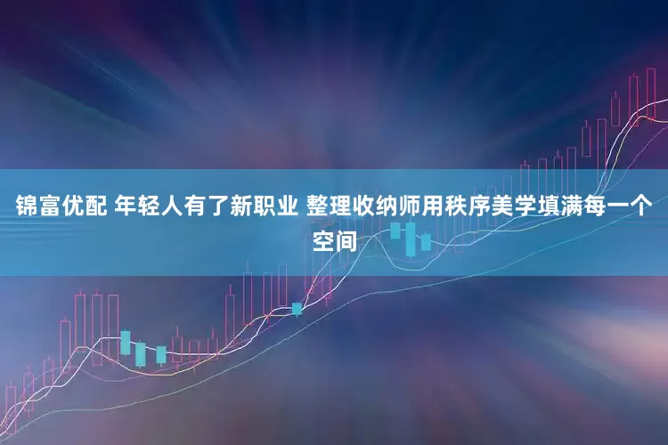 锦富优配 年轻人有了新职业 整理收纳师用秩序美学填满每一个空间