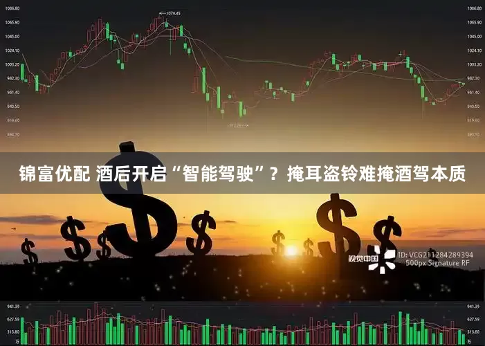 锦富优配 酒后开启“智能驾驶”？掩耳盗铃难掩酒驾本质