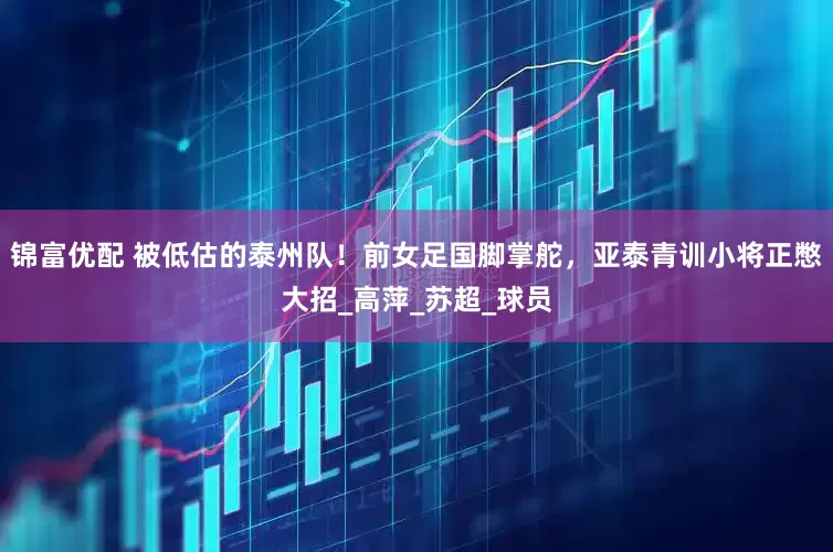 锦富优配 被低估的泰州队！前女足国脚掌舵，亚泰青训小将正憋大招_高萍_苏超_球员
