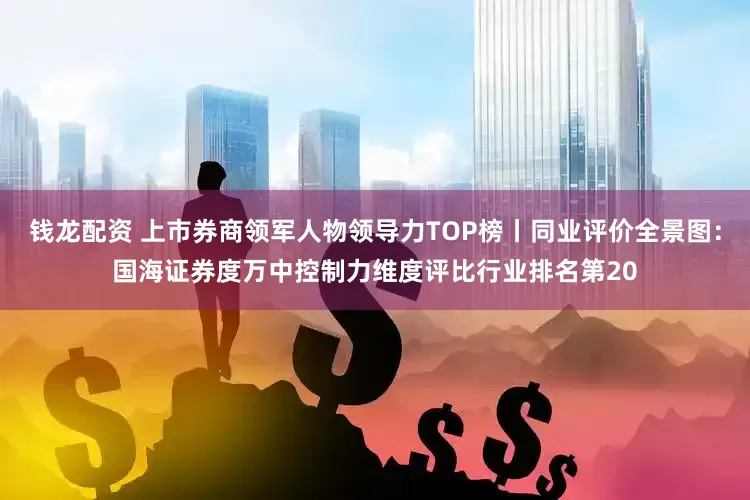 钱龙配资 上市券商领军人物领导力TOP榜丨同业评价全景图：国海证券度万中控制力维度评比行业排名第20