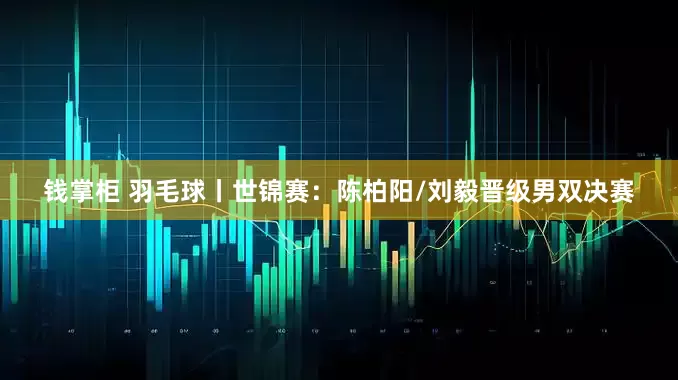 钱掌柜 羽毛球丨世锦赛：陈柏阳/刘毅晋级男双决赛