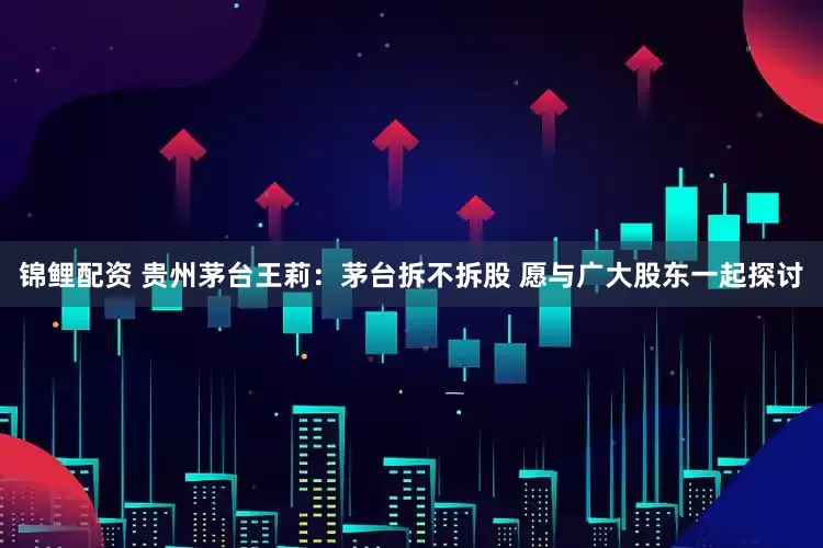 锦鲤配资 贵州茅台王莉：茅台拆不拆股 愿与广大股东一起探讨