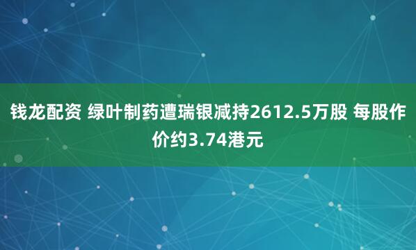 钱龙配资 绿叶制药遭瑞银减持2612.5万股 每股作价约3.74港元