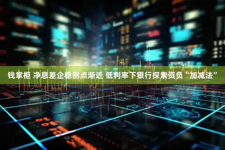 钱掌柜 净息差企稳拐点渐近 低利率下银行探索资负“加减法”
