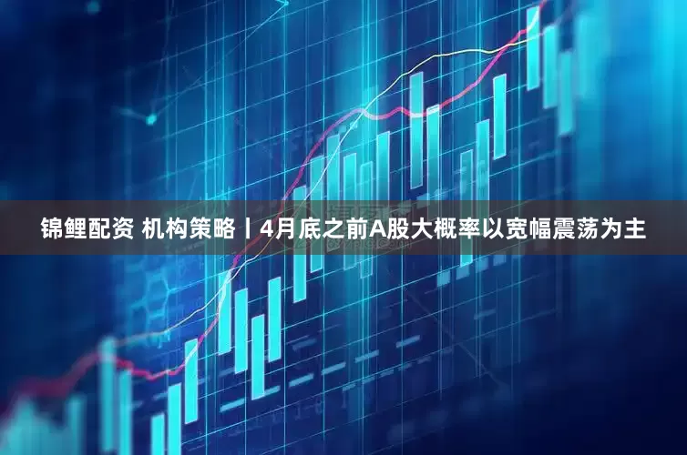 锦鲤配资 机构策略丨4月底之前A股大概率以宽幅震荡为主