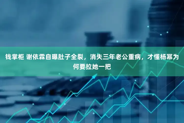 钱掌柜 谢依霖自曝肚子全裂，消失三年老公重病，才懂杨幂为何要拉她一把