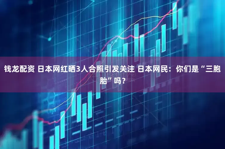钱龙配资 日本网红晒3人合照引发关注 日本网民：你们是“三胞胎”吗？